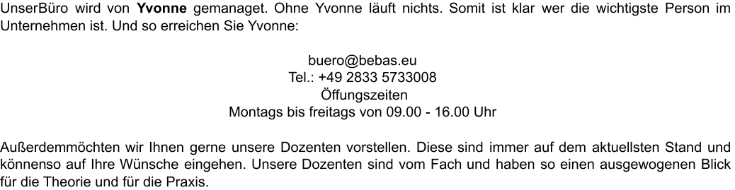 Unser Büro wird von Yvonne gemanaget. Ohne Yvonne läuft nichts. Somit ist klar wer die wichtigste Person im  Unternehmen ist. Und so erreichen Sie Yvonne: buero@bebas.eu Tel.: +49 2833 5733008 Öffungszeiten  Montags bis freitags von 09.00 - 16.00 Uhr Außerdem möchten wir Ihnen gerne unsere Dozenten vorstellen. Diese sind immer auf dem aktuellsten Stand und  können so auf Ihre Wünsche eingehen. Unsere Dozenten sind vom Fach und haben so einen ausgewogenen Blick  für die Theorie und für die Praxis.